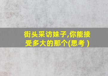 街头采访妹子,你能接受多大的那个(思考 )